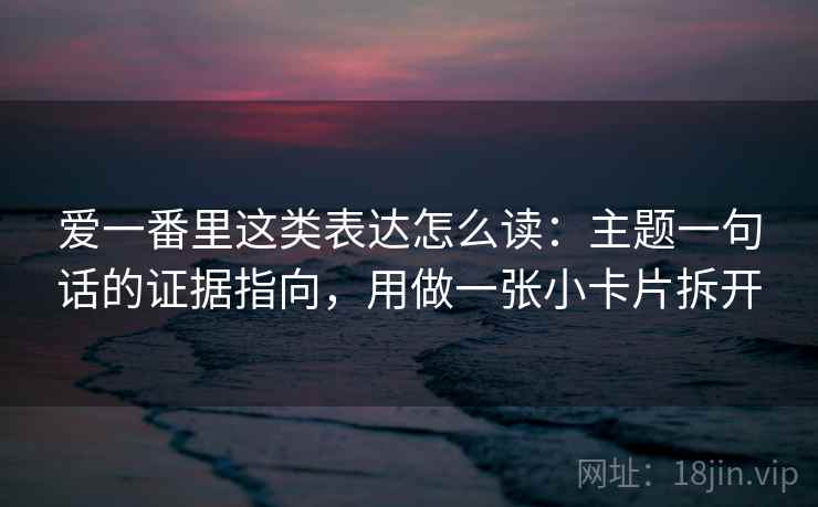 爱一番里这类表达怎么读：主题一句话的证据指向，用做一张小卡片拆开