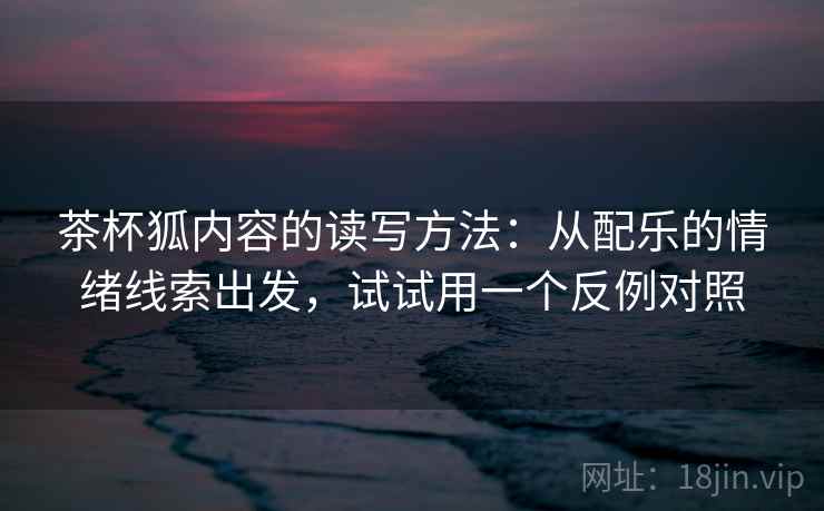 茶杯狐内容的读写方法：从配乐的情绪线索出发，试试用一个反例对照