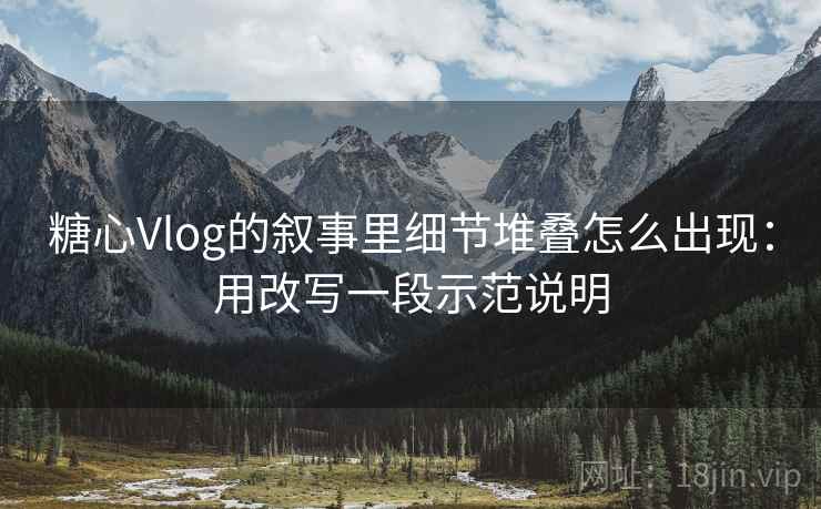 糖心Vlog的叙事里细节堆叠怎么出现:用改写一段示范说明 糖心Vlog的叙事里细节堆叠怎么出现:用改写一段示范说明