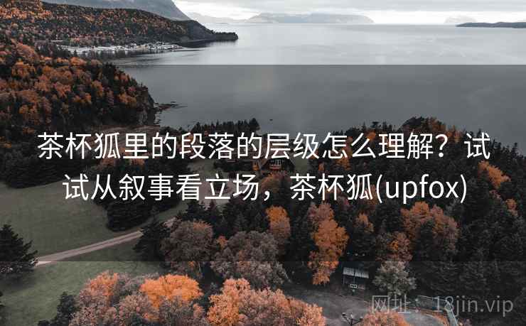 茶杯狐里的段落的层级怎么理解？试试从叙事看立场，茶杯狐(upfox)