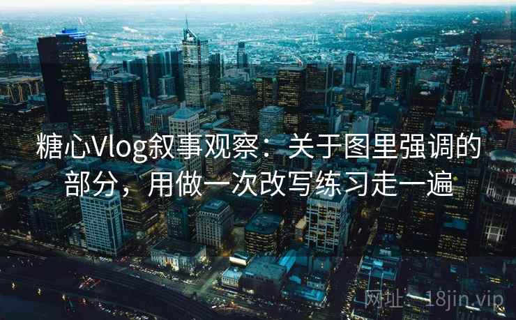 糖心Vlog叙事观察：关于图里强调的部分，用做一次改写练习走一遍