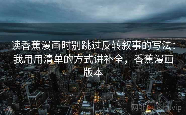 读香蕉漫画时别跳过反转叙事的写法：我用用清单的方式讲补全，香蕉漫画版本