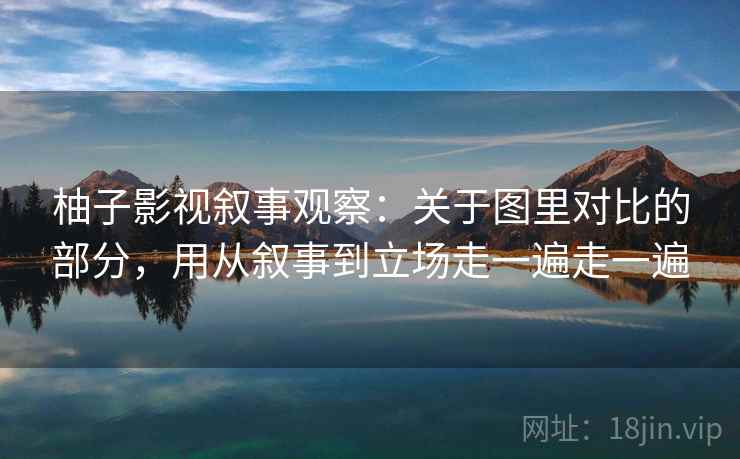 柚子影视叙事观察：关于图里对比的部分，用从叙事到立场走一遍走一遍