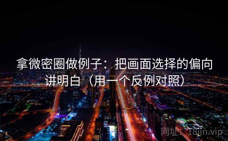 拿微密圈做例子:把画面选择的偏向讲明白(用一个反例对照)