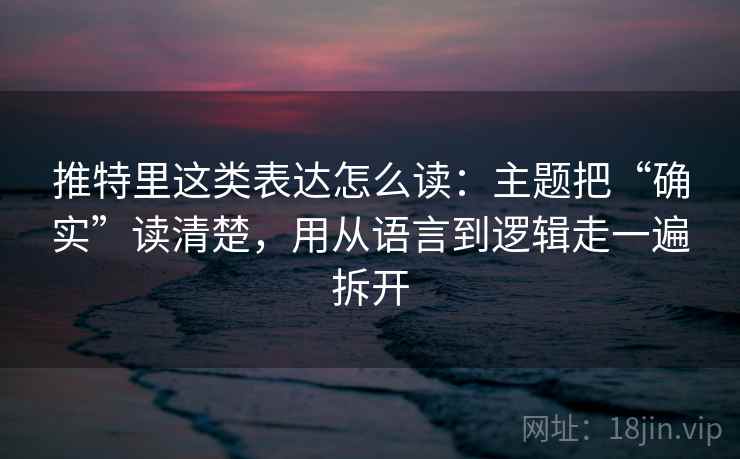 推特里这类表达怎么读：主题把“确实”读清楚，用从语言到逻辑走一遍拆开