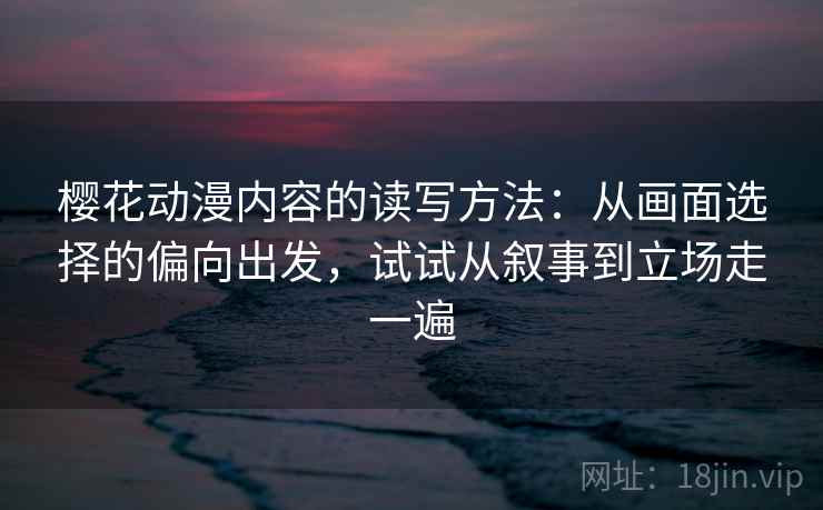 樱花动漫内容的读写方法：从画面选择的偏向出发，试试从叙事到立场走一遍